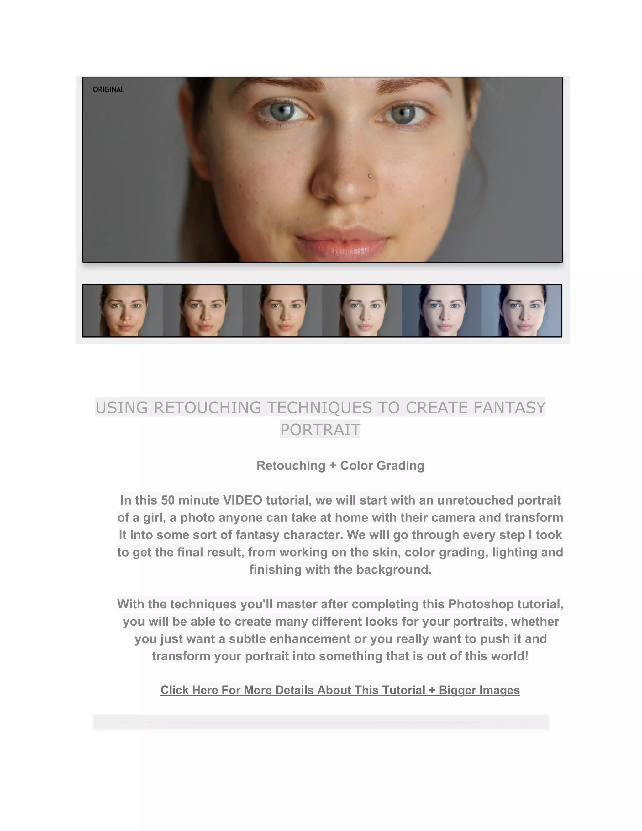 USING RETOUCHING TECHNIQUES TO CREATE FANTASY
PORTRAIT
Retouching + Color Grading  
 
In this 50 minute VIDEO tutorial, we will start with an unretouched portrait 
of a girl, a photo anyone can take at home with their camera and transform 
it into some sort of fantasy character. We will go through every step I took 
to get the final result, from working on the skin, color grading, lighting and 
finishing with the background.  
 
With the techniques you'll master after completing this Photoshop tutorial, 
you will be able to create many different looks for your portraits, whether 
you just want a subtle enhancement or you really want to push it and 
transform your portrait into something that is out of this world!  
 
Click Here For More Details About This Tutorial + Bigger Images 
 
 