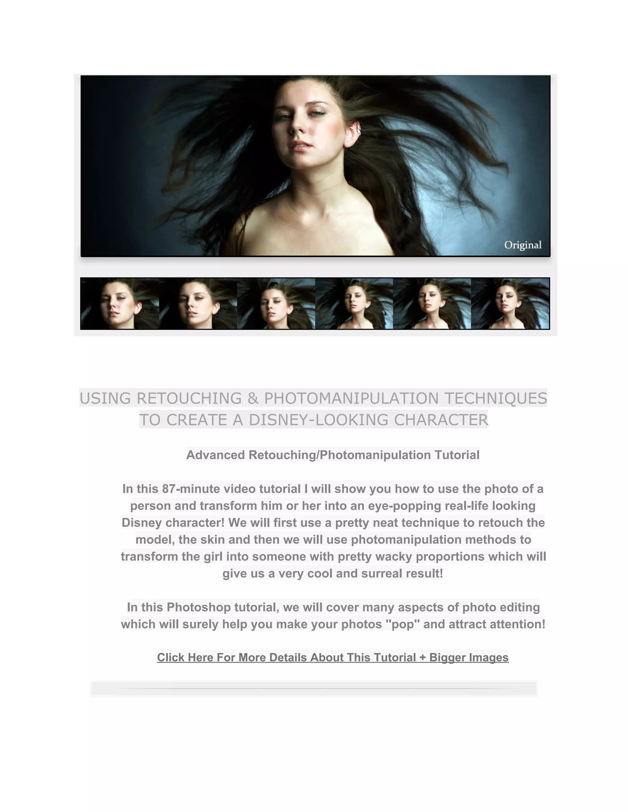 USING RETOUCHING & PHOTOMANIPULATION TECHNIQUES
TO CREATE A DISNEY-LOOKING CHARACTER
Advanced Retouching/Photomanipulation Tutorial  
 
In this 87­minute video tutorial I will show you how to use the photo of a 
person and transform him or her into an eye­popping real­life looking 
Disney character! We will first use a pretty neat technique to retouch the 
model, the skin and then we will use photomanipulation methods to 
transform the girl into someone with pretty wacky proportions which will 
give us a very cool and surreal result!  
 
In this Photoshop tutorial, we will cover many aspects of photo editing 
which will surely help you make your photos ''pop'' and attract attention!  
 
Click Here For More Details About This Tutorial + Bigger Images 
 
 