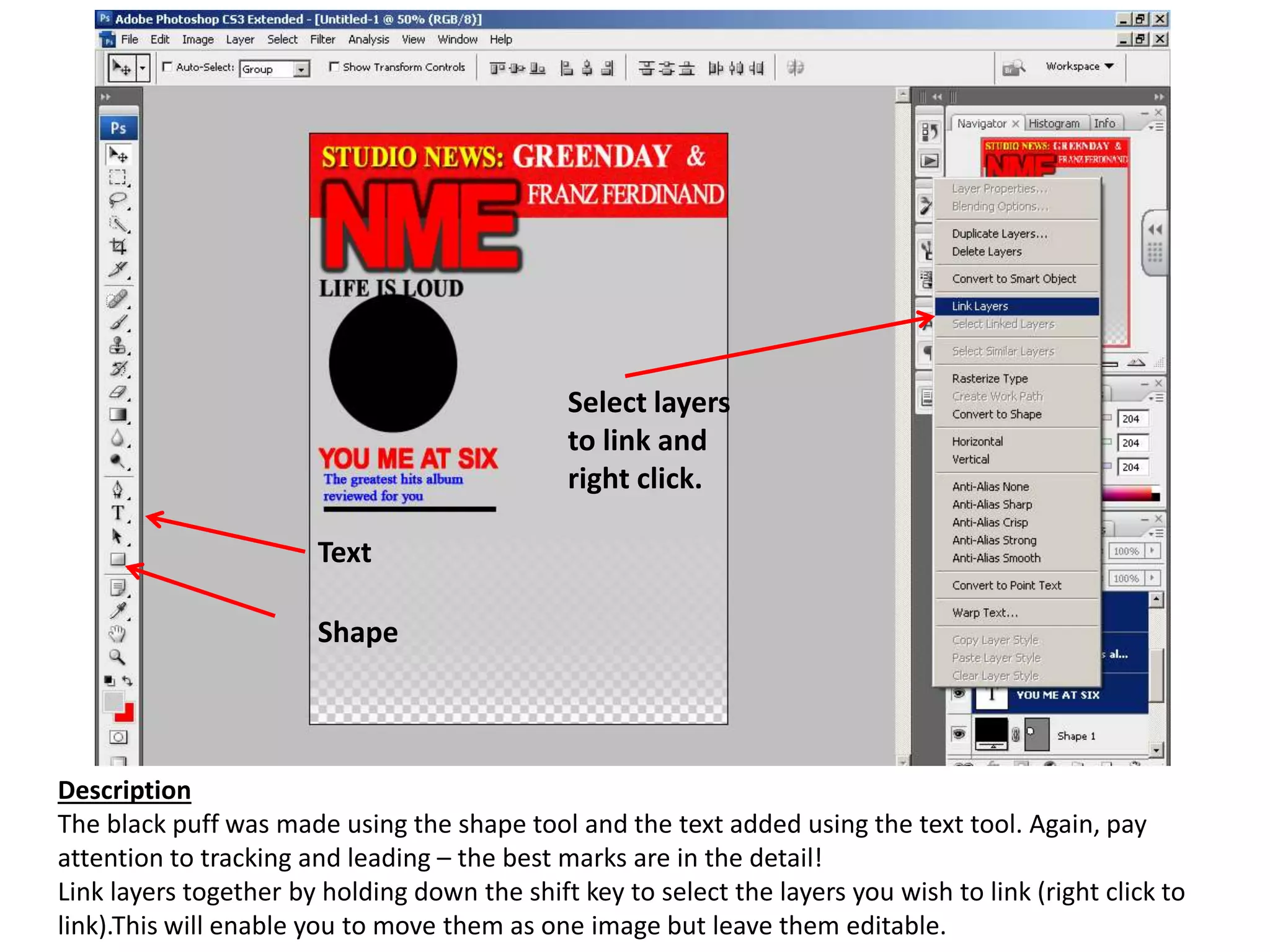 Description
The black puff was made using the shape tool and the text added using the text tool. Again, pay
attention to tracking and leading – the best marks are in the detail!
Link layers together by holding down the shift key to select the layers you wish to link (right click to
link).This will enable you to move them as one image but leave them editable.
Shape
Text
Select layers
to link and
right click.
 