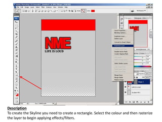 Description
To create the Skyline you need to create a rectangle. Select the colour and then rasterize
the layer to begin applying effects/filters.
 