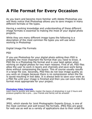 A File Format for Every Occasion
As you learn and become more familiar with Adobe Photoshop you
will likely notice that Photoshop allows you to save images in many
different formats or file types.

Having a working knowledge and understanding of these different
image formats is essential to making the most of your digital photo
projects.

While they are many different image types the following is a
description of the most common file types you will use when
working in Photoshop

Digital Image File Formats

PSD

If you use Photoshop for your digital photo editing then PSD is
probably the most important file format that you need to know. A
PSD file is a Photoshop file format and is your best option when
working on digital photos for two main reasons. First of all, PSD files
allow the user to work in layers and channels and save work being
done without compressing the layers. This of course usually results
in a large file size. Secondly, PSD files do not lose image quality as
you work on images because there is no compression when the file
is saved resulting in lost data. It is always best to save your work as
a PSD file until your image is finished and then you can save into the
format most appropriate for your project.


Photoshop Video Tutorials
Learn how to quickly and easily master the basics of photoshop in just 2 hours and
produce graphics like a pro... your friends and family will be amazed!


JPEG

JPEG, which stands for Joint Photographic Experts Group, is one of
the most common and well known file formats. JPEG files are good
for web use as well as a variety of applications due to their small file
 