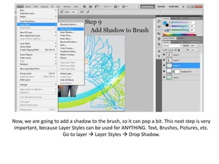 Now, we are going to add a shadow to the brush, so it can pop a bit. This next step is very important, because Layer Styles can be used for ANYTHING. Text, Brushes, Pictures, etc. Go to layer  Layer Styles  Drop Shadow.