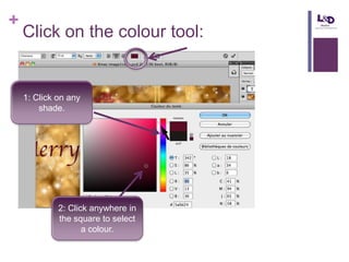+

Click on the colour tool:

1: Click on any
shade.

2: Click anywhere in
the square to select
a colour.

 