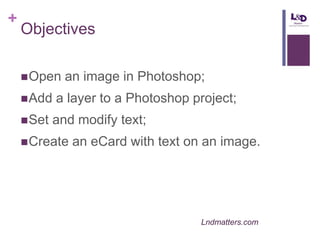 +

Objectives
 Open
 Add
 Set

an image in Photoshop;

a layer to a Photoshop project;
and modify text;

 Create

an eCard with text on an image.

Lndmatters.com

 