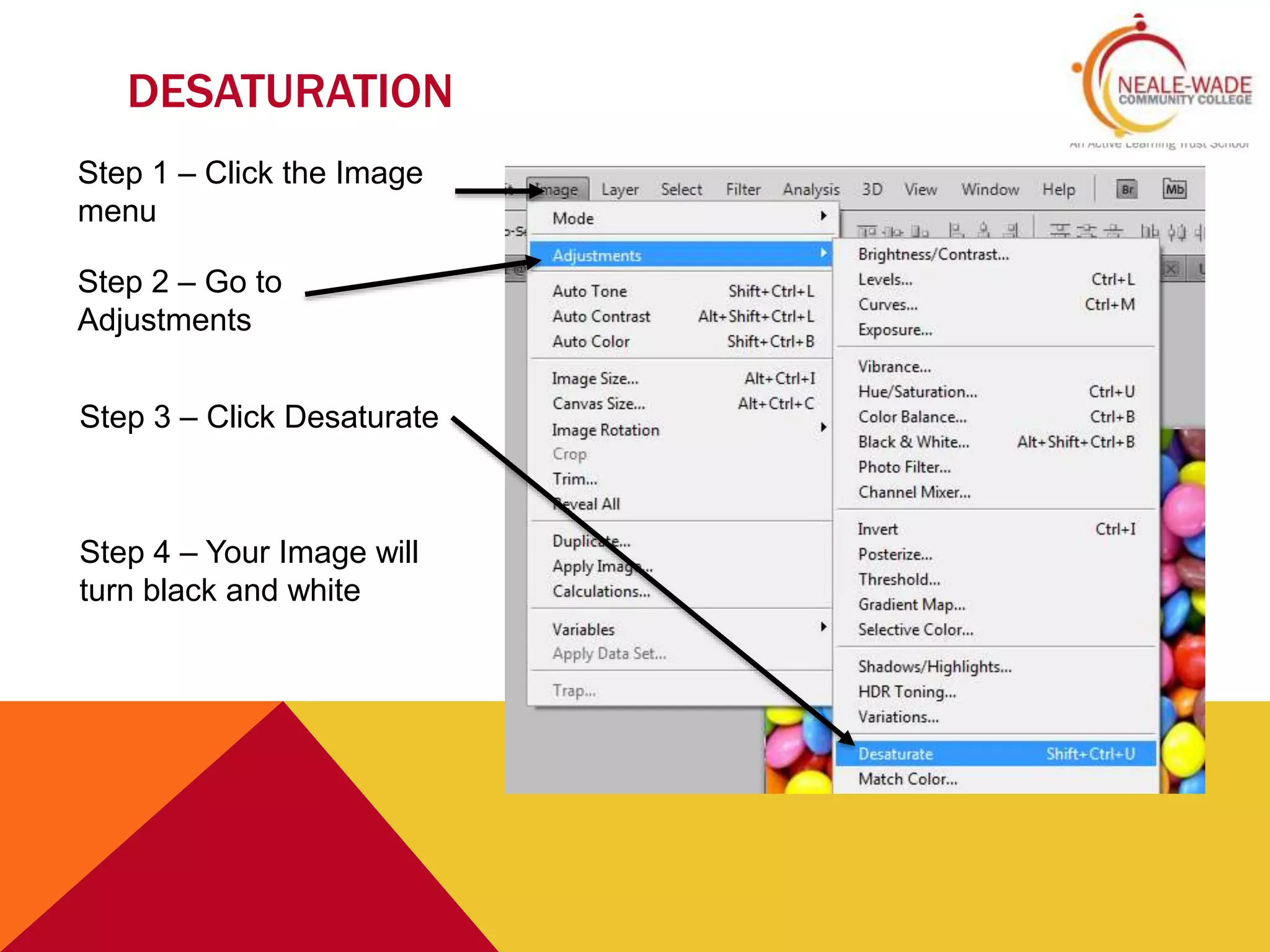 DESATURATION
Step 1 – Click the Image
menu
Step 2 – Go to
Adjustments
Step 3 – Click Desaturate
Step 4 – Your Image will
turn black and white
 