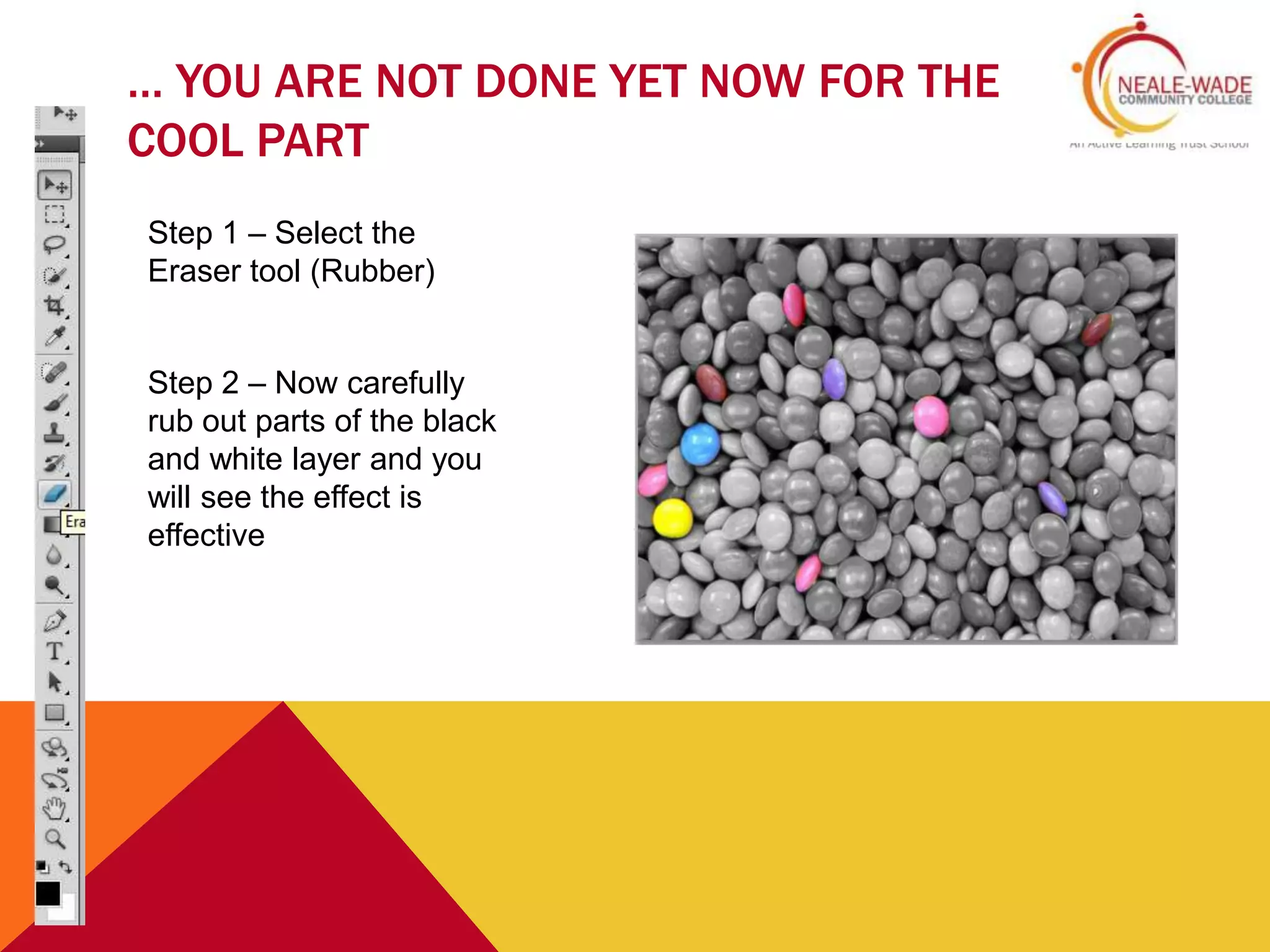 … YOU ARE NOT DONE YET NOW FOR THE
COOL PART
Step 1 – Select the
Eraser tool (Rubber)
Step 2 – Now carefully
rub out parts of the black
and white layer and you
will see the effect is
effective
 