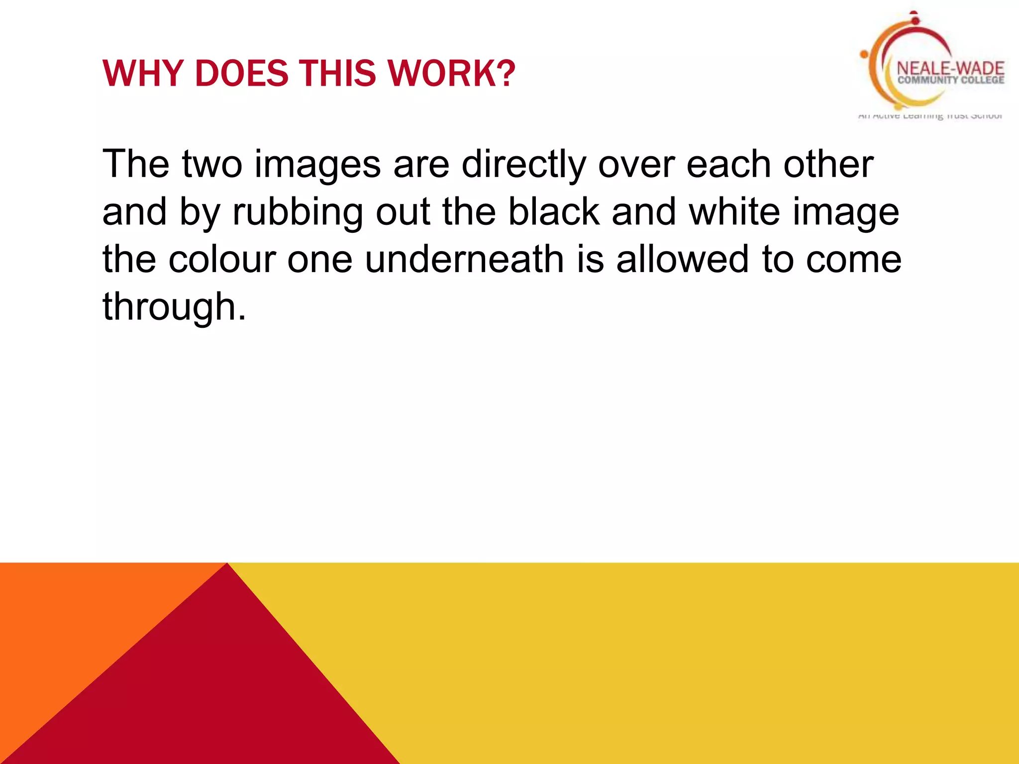 WHY DOES THIS WORK?
The two images are directly over each other
and by rubbing out the black and white image
the colour one underneath is allowed to come
through.
 