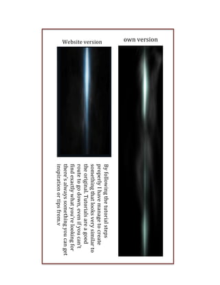  

own	
  version
Website	
  version

By	
  following	
  the	
  tutorial	
  steps	
  
properly	
  I	
  have	
  manage	
  to	
  create	
  
something	
  that	
  looks	
  very	
  similar	
  to	
  
the	
  original.	
  Tutorials	
  are	
  a	
  good	
  
route	
  to	
  go	
  down,	
  even	
  if	
  you	
  can’t	
  
find	
  exactly	
  what	
  you’re	
  looking	
  for	
  
there’s	
  always	
  something	
  you	
  can	
  get	
  
inspiration	
  or	
  tips	
  from.v	
  

 