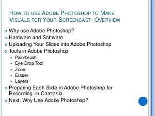 HOW TO USE ADOBE PHOTOSHOP TO MAKE
    VISUALS FOR YOUR SCREENCAST- OVERVIEW
 Why use Adobe Photoshop?
 Hardware and Software
 Uploading Your Slides into Adobe Photoshop
 Tools in Adobe Photoshop
       Paintbrush
       Eye Drop Tool
       Zoom
       Eraser
       Layers
 Preparing Each Slide in Adobe Photoshop for
  Recording in Camtasia
 Next: Why Use Adobe Photoshop?
 