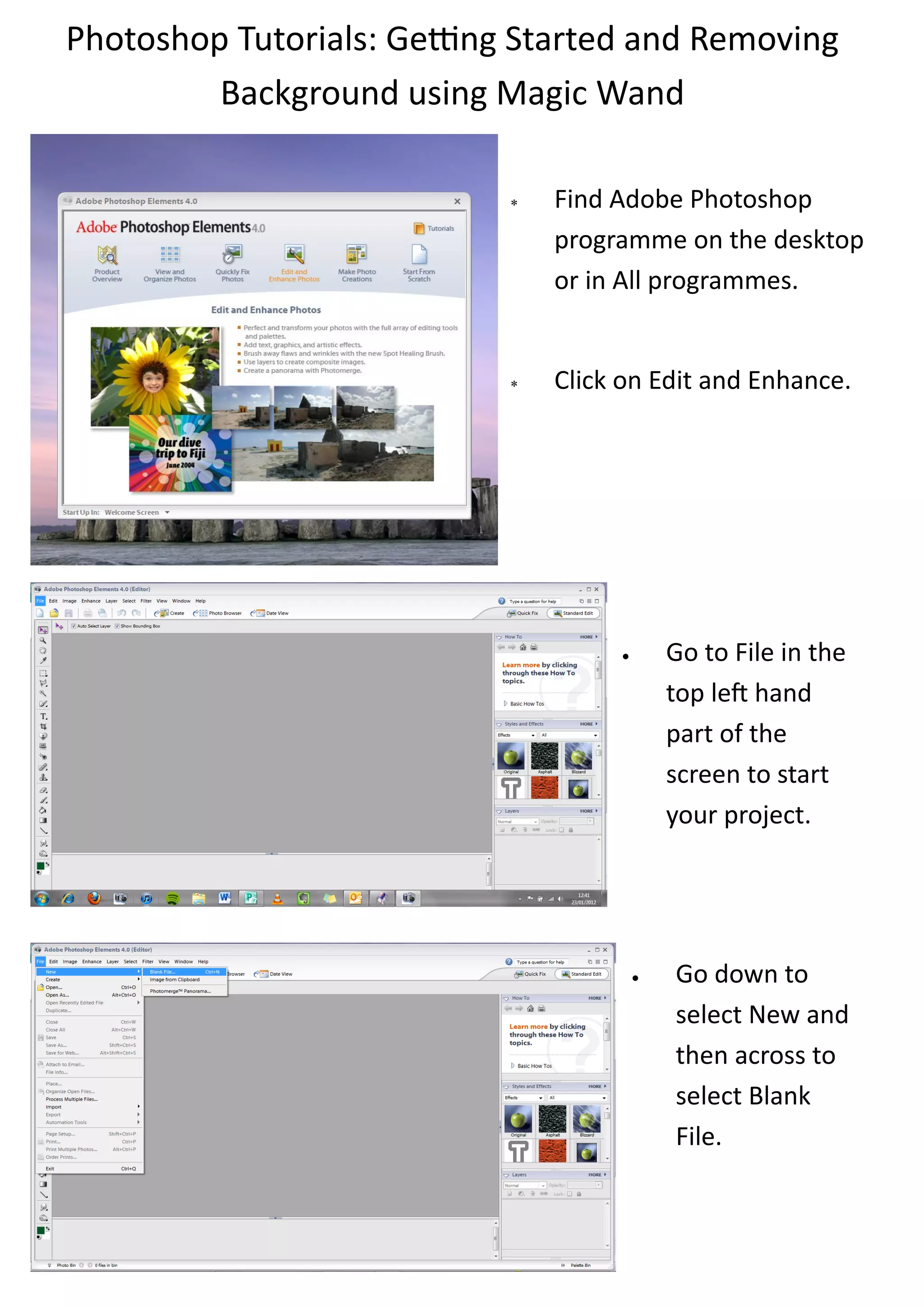 Photoshop Tutorials: Getting Started and Removing
         Background using Magic Wand

                               Find Adobe Photoshop
                                programme on the desktop
                                or in All programmes.


                               Click on Edit and Enhance.




                                            Go to File in the
                                             top left hand
                                             part of the
                                             screen to start
                                             your project.




                                            Go down to
                                             select New and
                                             then across to
                                             select Blank
                                             File.
 