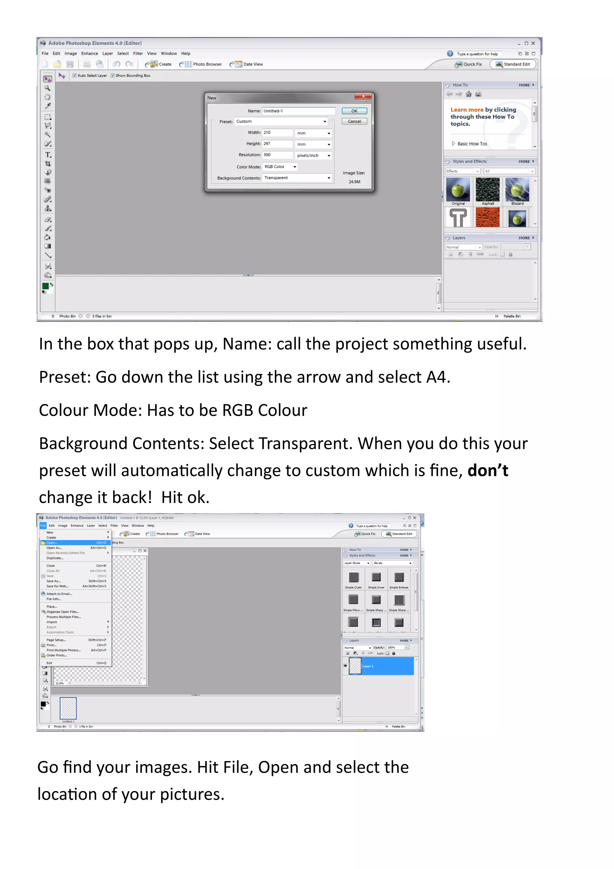 In the box that pops up, Name: call the project something useful.
Preset: Go down the list using the arrow and select A4.
Colour Mode: Has to be RGB Colour
Background Contents: Select Transparent. When you do this your
preset will automatically change to custom which is fine, don’t
change it back! Hit ok.




Go find your images. Hit File, Open and select the
location of your pictures.
 
