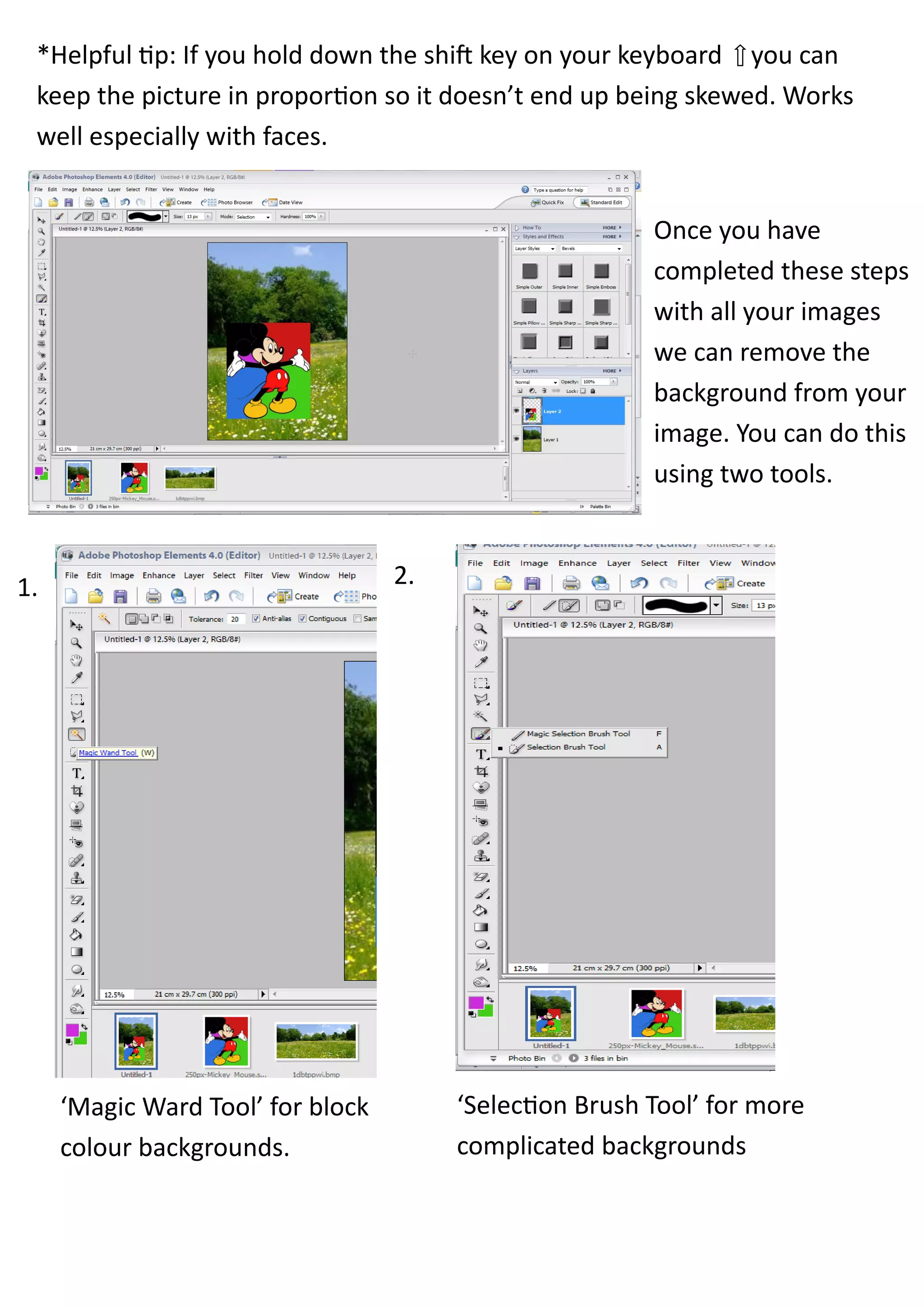 *Helpful tip: If you hold down the shift key on your keyboard you can
 keep the picture in proportion so it doesn’t end up being skewed. Works
 well especially with faces.


                                                         Once you have
                                                         completed these steps
                                                         with all your images
                                                         we can remove the
                                                         background from your
                                                         image. You can do this
                                                         using two tools.



1.                                 2.




     ‘Magic Ward Tool’ for block        ‘Selection Brush Tool’ for more
     colour backgrounds.                complicated backgrounds
 