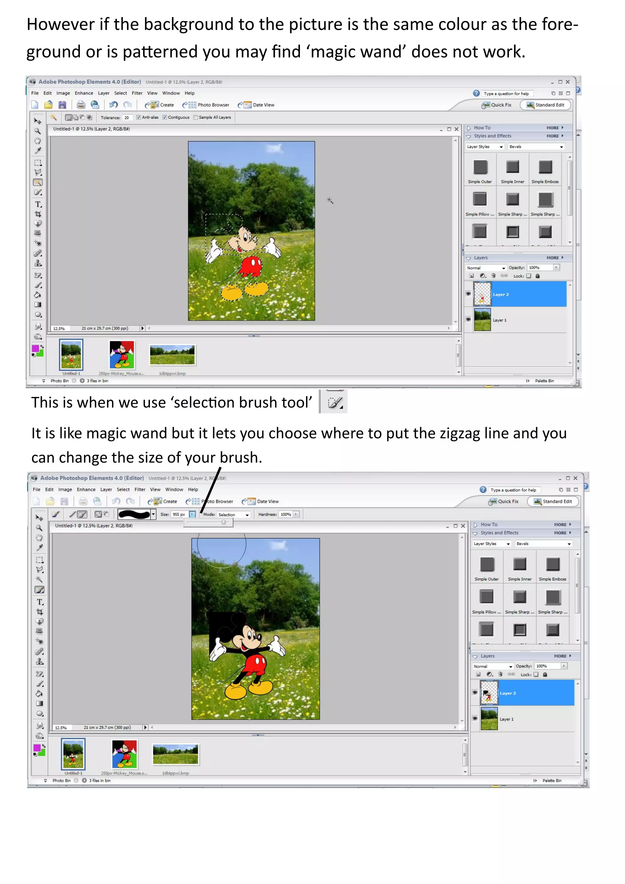 However if the background to the picture is the same colour as the fore-
ground or is patterned you may find ‘magic wand’ does not work.




This is when we use ‘selection brush tool’
It is like magic wand but it lets you choose where to put the zigzag line and you
can change the size of your brush.
 