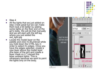 Step 4 All the lights that we just added on step 3 look great but we can make them look a bit better by adding some lights on the floor and on the girl’s body. We will do that manually and we will start with the left leg where you just added the red_light.jpg Locate the model layer on the palette and click it’s thumbnail while you hold down the CTRL key in order to select it’s edges. Once you have the edges selected, create a new layer above the model layer (the layer of the girl) and create a layer mask on it. I named this layer  ambient lights . This is necessary because we want to paint the lights only on the body. 