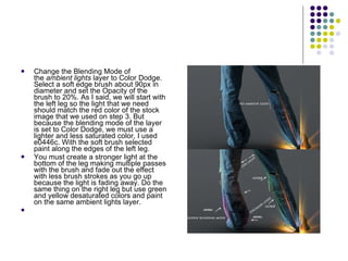 Change the Blending Mode of the  ambient lights  layer to Color Dodge. Select a soft edge brush about 90px in diameter and set the Opacity of the brush to 20%. As I said, we will start with the left leg so the light that we need should match the red color of the stock image that we used on step 3. But because the blending mode of the layer is set to Color Dodge, we must use a lighter and less saturated color, I used e0446c. With the soft brush selected paint along the edges of the left leg. You must create a stronger light at the bottom of the leg making multiple passes with the brush and fade out the effect with less brush strokes as you go up because the light is fading away. Do the same thing on the right leg but use green and yellow desaturated colors and paint on the same ambient lights layer. 