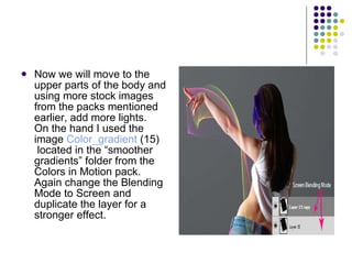 Now we will move to the upper parts of the body and using more stock images from the packs mentioned earlier, add more lights. On the hand I used the image  Color_gradient  (15)  located in the “smoother gradients” folder from the Colors in Motion pack. Again change the Blending Mode to Screen and duplicate the layer for a stronger effect.  