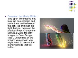 Download the Media Militia particles pack  and open two images that look like an explosion and paste them on the base of the right leg and over the light that you made on the previous step. Change the Blending Mode for both images to Color Dodge (add). Depending on the images you choose you might need to use another blending mode that fits better.  