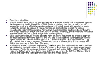Step 6 – post editing We are almost there. What we are going to do in this final step is shift the general lights of the image using the Lighting Effects filter.That’s something that I recommend you do always because you will always end up with a much better result. We are also going to reduce the size of the image. If you remember, on the first step we set the image resolution to 1500×2026 pixels but now we will make it smaller. Is always better to work with a high resolution image and then make it smaller. That way, you have more control for example when you cut out the image from its background. Save your work because we are going to work on a new document. To create a copy of the final result you have two options. The first one is to select the top most layer on your layers palette and press Ctrl+Alt+Shift+E to create a stamp of the image and then copy and paste it into a new document. The second option is to select the entire canvas with Ctrl+A and then go to Edit>Copy Merged. Now create a new document by pressing Ctrl+N or go to File>New and the new document should be the exact size as the image you have on your clipboard (as long as you copied the image). Paste the image on the new document and resize it (Ctrl+Alt+i) to 1000×1351. I added a default Lens Flare to the hand but that’s up to you. Go to Filter>Render>Light Effects and apply the settings that you see on the image below. 