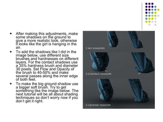 After making this adjustments, make some shadows on the ground to give a more realistic look, otherwise it looks like the girl is hanging in the air. To add the shadows like I did in the image below, use different size brushes and hardnesses on different layers. For the contact shadows use a 35% hardness brush and diameter 30 pixels. Set Flow and Opacity of the brush to 40-50% and make several passes along the inner edge of both feet. To make the big ground shadow use a bigger soft brush. Try to get something like the image below. The next tutorial will be all about shading techniques so don’t worry now if you don’t get it right. 