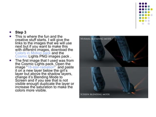 Step 3 This is where the fun and the creative stuff starts. I will give the links to the images that we will use next but if you want to make this with different images, download the  Colors in Motion pack  and the Cosmic  Lights PNG images pack  . The first image that I used was from the Cosmic Lights pack. Open the image “ 18-star-radiation ”  and paste it on a new layer below the girl’s layer but above the shadow layers, change it’s Blending Mode to Screen and if you see that is not visible enough duplicate the layer or increase the saturation to make the colors more visible. 