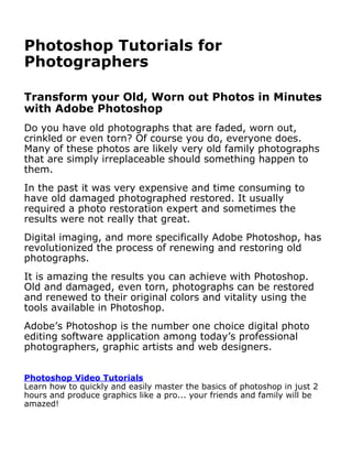 Photoshop Tutorials for
Photographers

Transform your Old, Worn out Photos in Minutes
with Adobe Photoshop
Do you have old photographs that are faded, worn out,
crinkled or even torn? Of course you do, everyone does.
Many of these photos are likely very old family photographs
that are simply irreplaceable should something happen to
them.
In the past it was very expensive and time consuming to
have old damaged photographed restored. It usually
required a photo restoration expert and sometimes the
results were not really that great.
Digital imaging, and more specifically Adobe Photoshop, has
revolutionized the process of renewing and restoring old
photographs.
It is amazing the results you can achieve with Photoshop.
Old and damaged, even torn, photographs can be restored
and renewed to their original colors and vitality using the
tools available in Photoshop.
Adobe’s Photoshop is the number one choice digital photo
editing software application among today’s professional
photographers, graphic artists and web designers.


Photoshop Video Tutorials
Learn how to quickly and easily master the basics of photoshop in just 2
hours and produce graphics like a pro... your friends and family will be
amazed!
It is not only the best but easier to work with than you
 