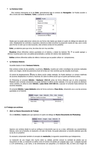    La Ventana Color

          Otra ventana interesante es la de Color, generalmente bajo la ventana de Navegador. Se Puedes acceder a
       ella a través del menú Ventana / Color, o pulsando la tecla F6.




       Desde aquí se puede seleccionar colores de una forma más rápida que desde el cuadro de diálogo de selección de
       color. Desplazando los controles a izquierda y derecha se debe encontrar la proporción exacta de rojo, azul y verde
       para formar el color que se esta buscando, esta ventana consta de tres pestañas

       Color, ya sabemos para que sirve, las otras dos son muy sencillas.

       Muestras ofrece diferentes colores guardados en el sistema, y desde los botones       y        se puede agregar y
    eliminar muestras para crear una paleta personalizada y cambiar de colores más rápidamente.

       Estilos contiene diferentes estilos de relleno o texturas que se pueden utilizar en composiciones.

      La Ventana Historia

       Accesible desde el menú Ventanal historia.

       Esta ventana consta de dos pestañas. La primera, Historia, muestra por orden cronológico las acciones realizadas
       sobre una imagen, donde las posiciones al pie de la lista son más recientes que las situadas al principio.

       El control de desplazamiento    indica la última acción visible realizada. Se Puede deshacer un número indefinido
       de acciones desplazando el control o haciendo clic sobre la última acción que se quiere permanezca activa.

       En Photoshop el comando Edición / Deshacer (Ctrl+Z) actúa de forma diferente que en otros programas.
       Mediante este comando únicamente se puede deshacer la última acción realizada. Si lo que se quiere es deshacer
       varios cambios, se utiliza la orden Edición / paso Atrás (Ctrl+Alt+Z) y ejecutar el comando hasta deshacer las
       acciones deseadas.

       El comando Edición / paso Adelante actúa de forma contraria a Paso Atrás, rehaciendo una a una las acciones
       guardadas en el historial.




1.5 Trabajo con archivos

      Abrir un Nuevo Documento de Trabajo

       Clic en Archivo / nuevo para que aparezca el cuadro de diálogo de Nuevo Documento de Photoshop.




       Aparece una ventana desde la cual se configura el documento que se va a crear, definiendo sus características
       básicas, como son el tamaño, la resolución y el color de fondo. Se puede seleccionar un tamaño estándar para ello
       se da clic en predefinir

       Es necesario comprender también el concepto de resolución, la siguiente característica que trabajaremos.

       La resolución de una imagen dice mucho sobre su calidad, permite conocer la cantidad de píxeles que se
       encuentran en ella. La resolución se define como el número de píxeles por pulgada (ppp o ppi; 1 pulgada equivale
       a 2.54 centímetros), y por tanto, si las dimensiones son pequeñas y la resolución alta, se tiene una imagen de
 