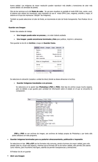 buena calidad. Las imágenes de mayor resolución pueden reproducir más detalle y transiciones de color más
     suaves debido a la densidad de píxeles.

     Otra de las opciones es la del Modo de color. Se usa para visualizar en pantalla el modo RGB (rojo, verde y azul,
     el sistema que utilizan los monitores), para impresión se usa el modo CMYK (cian, magenta, amarillo y negro, el
     sistema en el que las impresoras "dibujan" las imágenes).

     También se puede seleccionar el color de fondo, se recomienda el color de fondo transparente. Para finalizar clic en
     OK


    Guardar una Imagen

     Existen dos estados de trabajo

          •   Una imagen puede estar en proceso, y no estar todavía acabada.

          •   Una imagen puede encontrarse terminada y lista para publicar, imprimir o almacenar.

     Para guardar se da clic en Archivo y luego en Guardar Como.




     Se selecciona la ubicación (carpeta o unidad de disco) donde se desea almacenar el archivo

          •   Guardar Imágenes inacabadas o en proceso.

              Se selecciona en la opción tipo Photoshop (.PSD o .PDD). Este tipo de archivo ocupa mucho espacio,
              pero es debido a que guarda gran cantidad de información sobre el estado en el que se encuentra la
              composición.




         .PSD y .PDD no son archivos de imagen, son archivos de trabajo propios de Photoshop y por tanto sólo
       podrá utilizarse con este programa.

•    Guardar imágenes terminadas para su posterior almacenamiento, publicación o impresión.

     Se selecciona en tipo JPG y GIF son los formatos más comunes, siendo el primero de mayor calidad, pero más
     pesado (esto es, ocupa más espacio), mientras que el formato GIF es de menor calidad, sólo permite 256 colores
     como máximo, pero muchísimo más ligero, además de permitir transparencias y animaciones.

     Al finalizar de clic en guardar

    Abrir una Imagen
 