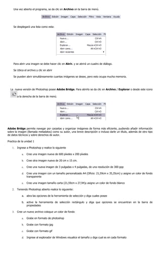 Una vez abierto el programa, se da clic en Archivo en la barra de menú.




     Se desplegará una lista como esta:




     Para abrir una imagen se debe hacer clic en Abrir. y se abrirá un cuadro de diálogo.

     Se Ubica el archivo y clic en abrir

     Se pueden abrir simultáneamente cuantas imágenes se desee, pero esto ocupa mucha memoria.



  La nueva versión de Photoshop posee Adobe Bridge. Para abrirlo se da clic en Archivo / Explorar o desde este icono

         a la derecha de la barra de menú.




Adobe Bridge permite navegar por carpetas y organizar imágenes de forma más eficiente, pudiendo añadir información
sobre la imagen (llamada metadatos) como su autor, una breve descripción o incluso darle un título, además de otro tipo
de datos técnicos y sobre derechos de autor.

Practica de la unidad 1

    1.   Ingrese a Photoshop y realice lo siguiente

             a.   Cree una imagen nueva de 600 píxeles x 200 píxeles

             b.   Cree otra imagen nueva de 20 cm x 15 cm.

             c.   Cree una nueva imagen de 3 pulgadas x 4 pulgadas, de una resolución de 300 ppp

             d.   Cree una imagen con un tamaño personalizado A4 (Oficio: 21,59cm x 35,35cm) y asigne un color de fondo
                  transparente

             e.   Cree una imagen tamaño carta (21,59cm x 27,94)y asigne un color de fondo blanco

    2.   Teniendo Photoshop abierto realice lo siguiente:

             a. abra las opciones de la herramienta de selección y diga cuales posee

             b. active la herramienta de selección rectángulo y diga que opciones se encuentran en la barra de
                propiedades

    3.   Cree un nuevo archivo coloque un color de fondo

             a.   Grabe en formato de photoshop

             b.   Grabe con formato jpg

             c.   Grabe con formato gif

             d.   Ingrese al explorador de Windows visualice el tamaño y diga cual es en cada formato
 