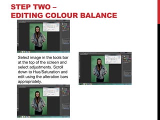 STEP TWO –
EDITING COLOUR BALANCE

Select image in the tools bar
at the top of the screen and
select adjustments. Scroll
down to Hue/Saturation and
edit using the alteration bars
appropriately.

 