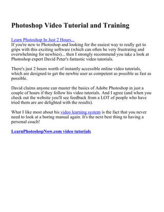 Photoshop Video Tutorial and Training
Learn Photoshop In Just 2 Hours...
If you're new to Photoshop and looking for the easiest way to really get to
grips with this exciting software (which can often be very frustrating and
overwhelming for newbies)... then I strongly recommend you take a look at
Photoshop expert David Peter's fantastic video tutorials.

There's just 2 hours worth of instantly accessible online video tutorials,
which are designed to get the newbie user as competent as possible as fast as
possible.

David claims anyone can master the basics of Adobe Photoshop in just a
couple of hours if they follow his video tutorials. And I agree (and when you
check out the website you'll see feedback from a LOT of people who have
tried them are are delighted with the results).

What I like most about his video learning system is the fact that you never
need to look at a boring manual again. It's the next best thing to having a
personal coach!

LearnPhotoshopNow.com video tutorials
 