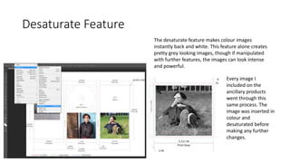 Desaturate Feature
The desaturate feature makes colour images
instantly back and white. This feature alone creates
pretty grey looking images, though if manipulated
with further features, the images can look intense
and powerful.
Every image I
included on the
ancillary products
went through this
same process. The
image was inserted in
colour and
desaturated before
making any further
changes.
 