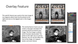 Overlay Feature
The overlay feature means you can
create a new layer and adjust the
contrast and fill to enhance your
image. The first image is a photo
which has been desaturated. The
photo on the right uses an overlay
features. You can see the effect this
has on the image, as it appears
darker and more intense.
This specific feature was used on the main image of
my magazine advert (seen by the photos to the
right) and also on the digipak seen in the images
below.
 