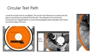 Circular Text Path
I used the circular tool on my digipak. The circular tool allows you to create text and
place it around the circumference of the disc. This allowed me to stick to the
conventions of a digipak better, as most existing digipaks place copyright information
around the edge of the disc.
 