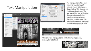 Text Manipulation
The manipulation of the text
allows for a vast array of
options. For my title I used a
drop shadow. This allowed my
Font to stand out more. The
text was white, and so I felt the
shadow colour needed to
match my colour scheme,
therefore I used orange. The
specific settings used are found
in the screenshot to the right.
This same text manipulation is evident in my digipak too,
in every key bit of text.
 