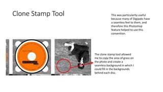 Clone Stamp Tool
The clone stamp tool allowed
me to copy the area of grass on
the photo and create a
seamless background in which I
could fill in the backgrounds
behind each disc.
This was particularity useful
because many of Digipaks have
a seamless feel to them, and
therefore this Photoshop
feature helped to use this
convention.
 