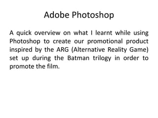 Adobe Photoshop 
A quick overview on what I learnt while using 
Photoshop to create our promotional product 
inspired by the ARG (Alternative Reality Game) 
set up during the Batman trilogy in order to 
promote the film. 
 