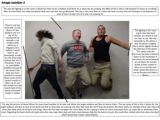 Image number 3 The way the lighting is in this room it allows for there to be a shadow of all three of us when we are jumping, the effect of this is that it will be good if I chose to an editing filter as some filters can make the photos look very cool and very professional. This was a very hard shot to create and took us many time and attempts to do because on most of them at least one of us was not jumping etc The way the picture is framed allows for every band member to be seen and allows the target audience and fans to look at them,. The out come of this is that it allows for the target audience and fans to look at the band and look at what they are wearing and what they look like and if they see product like there cloths for example chinos then they will more then likely think of the band and songs. Once this has been complete the more likely the fan is going to listen to there music,look them up, subscribe or download there music. Regarding the band cloths and style some fans may copy there style and there look because they like the band so much, this could then remind other fans about the band which would then create a band identity. The lighting in the room means that they band member are clearly lit and are clear to see, the only downside to this photo is that the photo is slightly blurry which slightly hinders the clearness of the photo. The reason why this blurriness has been created is down to the movement in the photo. As we all jumped up and down the camera would of been unable to focus on us and the area which caused the photo to not be focused and make it blurry. There is one last downside  to this photo. If I was going to use it in any of my coursework for example in my ancillary tasks which are a Digipack and a website I would have to use photoshop to edit out the three plug sockets that are in the photo. It was an unavoidable problem because If the camera had been any more zoomed or moved closer some of the  picture would of been cut of, and this would ruin the overall look of the photo and would render it useless 