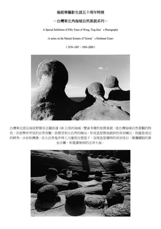 翁庭華攝影生涯五十周年特展

                    －台灣東北角海域自然風貌系列－

           A Special Exhibition of Fifty Years of Wong, Ting-Hua’s Photography


              -A series on the Natural Scenery of Taiwan’s Northeast Coast-


                              （1978~1987、1995~2009）




台灣東北部沿海從野柳至北關長達 100 公里的海域，豐富多樣的地質風貌，是台灣海域自然景觀的特
色，亦是舉世罕見的自然奇觀，長期受到大自然的陶冶，形成造型質地絕妙的奇岩嶙石，到處是突出
的岬角、沙岩和灣澳，在大自然鬼斧神工力量相互塑造下，呈現造型獨特的奇岩怪石，燦爛耀眼的黃
               金沙灘，和寬廣無垠的汪洋大海。
 