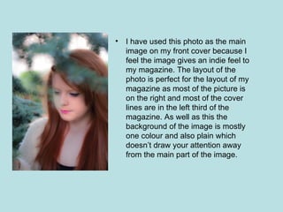 •   I have used this photo as the main
    image on my front cover because I
    feel the image gives an indie feel to
    my magazine. The layout of the
    photo is perfect for the layout of my
    magazine as most of the picture is
    on the right and most of the cover
    lines are in the left third of the
    magazine. As well as this the
    background of the image is mostly
    one colour and also plain which
    doesn’t draw your attention away
    from the main part of the image.
 