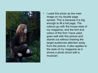 •   I used this photo as the main
    image on my double page
    spread. This is because it is big
    enough to fill a full page. The
    colours go with the house style of
    my magazine, and the font and
    colour of the font I have used,
    goes well with this picture and
    stands out without drawing the
    target audiences attention away
    from the picture. It also applies to
    the style of my magazine as it
    shows a photo shoot with a
    musician.
 