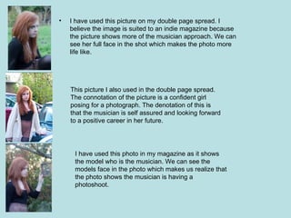•   I have used this picture on my double page spread. I
    believe the image is suited to an indie magazine because
    the picture shows more of the musician approach. We can
    see her full face in the shot which makes the photo more
    life like.




    This picture I also used in the double page spread.
    The connotation of the picture is a confident girl
    posing for a photograph. The denotation of this is
    that the musician is self assured and looking forward
    to a positive career in her future.




     I have used this photo in my magazine as it shows
     the model who is the musician. We can see the
     models face in the photo which makes us realize that
     the photo shows the musician is having a
     photoshoot.
 
