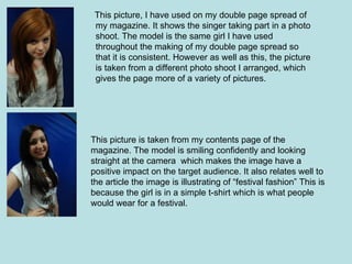 This picture, I have used on my double page spread of
 my magazine. It shows the singer taking part in a photo
 shoot. The model is the same girl I have used
 throughout the making of my double page spread so
 that it is consistent. However as well as this, the picture
 is taken from a different photo shoot I arranged, which
 gives the page more of a variety of pictures.




This picture is taken from my contents page of the
magazine. The model is smiling confidently and looking
straight at the camera which makes the image have a
positive impact on the target audience. It also relates well to
the article the image is illustrating of “festival fashion” This is
because the girl is in a simple t-shirt which is what people
would wear for a festival.
 