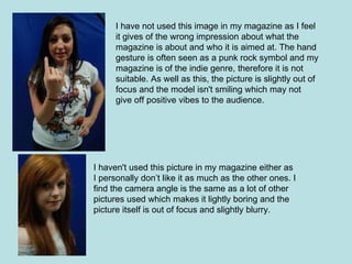 I have not used this image in my magazine as I feel
      it gives of the wrong impression about what the
      magazine is about and who it is aimed at. The hand
      gesture is often seen as a punk rock symbol and my
      magazine is of the indie genre, therefore it is not
      suitable. As well as this, the picture is slightly out of
      focus and the model isn't smiling which may not
      give off positive vibes to the audience.




I haven't used this picture in my magazine either as
I personally don’t like it as much as the other ones. I
find the camera angle is the same as a lot of other
pictures used which makes it lightly boring and the
picture itself is out of focus and slightly blurry.
 