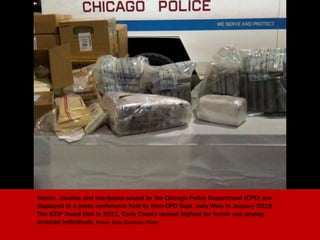 Heroin, cocaine and marijuana seized by the Chicago Police Department (CPD) are
displayed at a press conference held by then-CPD Supt. Jody Weis in January 2010.
The Illinois Consortium on Drug Policy (ICDP) found that in 2011, Cook County
ranked highest for heroin use among arrested individuals. Photo: Kate Gardiner/Flickr.
 