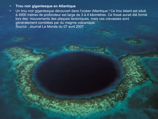 Trou noir gigantesque en Atlantique Un trou noir gigantesque découvert dans l’océan Atlantique ! Ce trou béant est situé à 4900 mètres de profondeur est large de 3 à 4 kilomètres. Ce fossé aurait été formé lors des  mouvements des plaques tectoniques, mais ces crevasses sont généralement comblées par du magma volcanique.  Source : Journal Le Monde du 07 avril 2007 