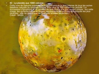 IO : La planète aux 1000 volcans Cette lune de Saturne possède l’activité volcanique la plus intense de tous les autres satellites naturels du système solaire, avec plus de 300 volcans en activité ! La succession d’éruptions et de coulées de lave donne à Io son aspect unique : sur cette image, les surfaces noires et rouges représentent les activités volcaniques les plus récentes ; elle ne datent que de quelques années seulement ! Crédit : NASA 