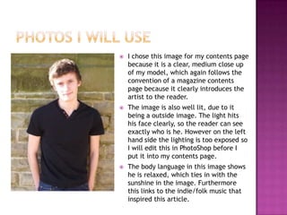    I chose this image for my contents page
    because it is a clear, medium close up
    of my model, which again follows the
    convention of a magazine contents
    page because it clearly introduces the
    artist to the reader.
   The image is also well lit, due to it
    being a outside image. The light hits
    his face clearly, so the reader can see
    exactly who is he. However on the left
    hand side the lighting is too exposed so
    I will edit this in PhotoShop before I
    put it into my contents page.
   The body language in this image shows
    he is relaxed, which ties in with the
    sunshine in the image. Furthermore
    this links to the indie/folk music that
    inspired this article.
 