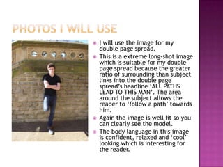    I will use the image for my
    double page spread.
   This is a extreme long-shot image
    which is suitable for my double
    page spread because the greater
    ratio of surrounding than subject
    links into the double page
    spread’s headline ‘ALL PATHS
    LEAD TO THIS MAN’. The area
    around the subject allows the
    reader to ‘follow a path’ towards
    him.
   Again the image is well lit so you
    can clearly see the model.
   The body language in this image
    is confident, relaxed and ‘cool’
    looking which is interesting for
    the reader.
 