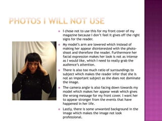    I chose not to use this for my front cover of my
    magazine because I don’t feel it gives off the right
    signs for the reader.
   My model’s arm are lowered which instead of
    making her appear disinterested with the photo-
    shoot and therefore the reader. Furthermore her
    facial expression makes her look is not as intense
    as I would like, which I need to really grab the
    audience’s attention.
   There is also too much ratio of surroundings to
    subject which makes the reader infer that she is
    not an important subject as she does not dominate
    the image.
   The camera angle is also facing down towards my
    model which makes her appear weak which gives
    the wrong message for my front cover. I want her
    to appear stronger from the events that have
    happened in her life.
   Lastly, there is some unwanted background in the
    image which makes the image not look
    professional.
 