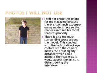    I will not chose this photo
    for my magazine because
    there is too much exposure
    on my model’s face so the
    reader can’t see his facial
    features properly.
   There is also too much
    surrounding space around
    the model. This coupled
    with the lack of direct eye
    contact with the camera
    makes the artist signify
    distance which could
    alienate the reader as it
    would appear the artist is
    distant during the
    interview.
 